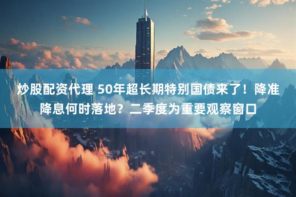 炒股配资代理 50年超长期特别国债来了！降准降息何时落地？二季度为重要观察窗口