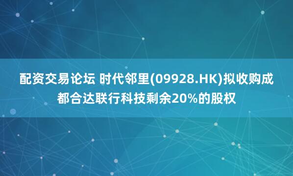 配资交易论坛 时代邻里(09928.HK)拟收购成都合达联行科技剩余20%的股权