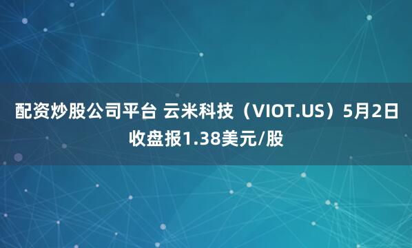 配资炒股公司平台 云米科技（VIOT.US）5月2日收盘报1.38美元/股