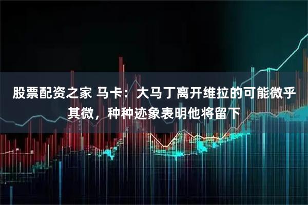 股票配资之家 马卡：大马丁离开维拉的可能微乎其微，种种迹象表明他将留下