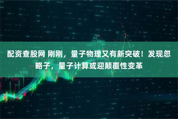 配资查股网 刚刚，量子物理又有新突破！发现忽略子，量子计算或迎颠覆性变革