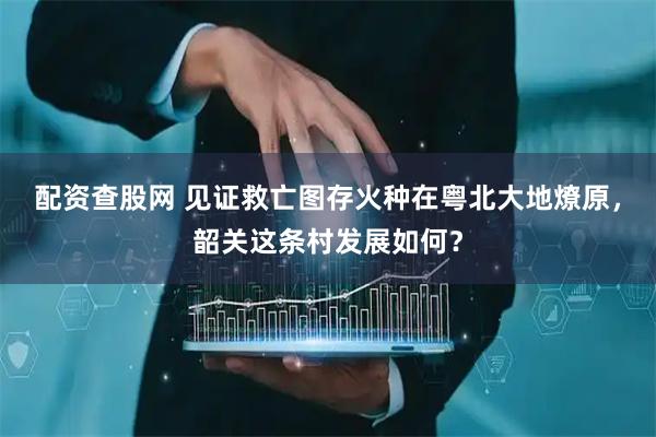 配资查股网 见证救亡图存火种在粤北大地燎原，韶关这条村发展如何？