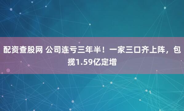 配资查股网 公司连亏三年半！一家三口齐上阵，包揽1.59亿定增