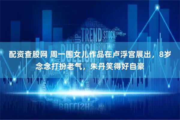配资查股网 周一围女儿作品在卢浮宫展出，8岁念念打扮老气，朱丹笑得好自豪