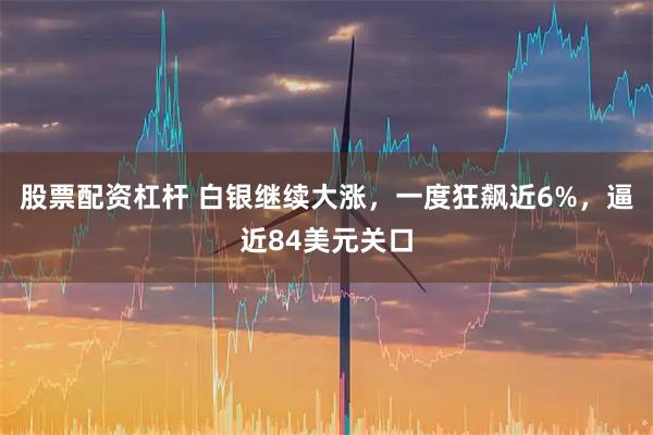 股票配资杠杆 白银继续大涨，一度狂飙近6%，逼近84美元关口
