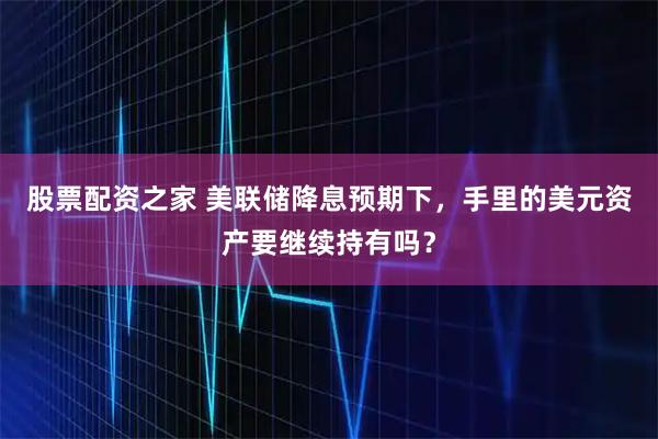 股票配资之家 美联储降息预期下，手里的美元资产要继续持有吗？