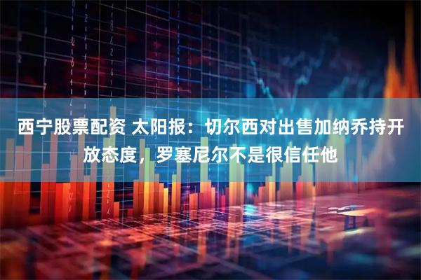 西宁股票配资 太阳报：切尔西对出售加纳乔持开放态度，罗塞尼尔不是很信任他