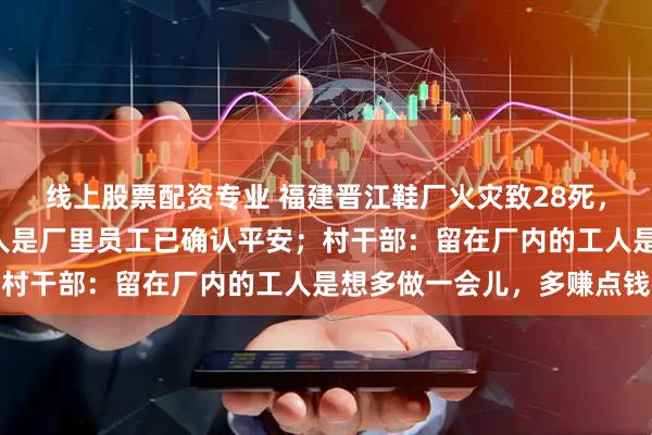 线上股票配资专业 福建晋江鞋厂火灾致28死，附近住户称自己4个家人是厂里员工已确认平安；村干部：留在厂内的工人是想多做一会儿，多赚点钱