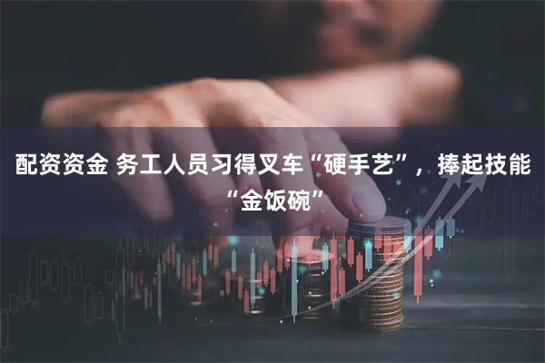 配资资金 务工人员习得叉车“硬手艺”，捧起技能“金饭碗”